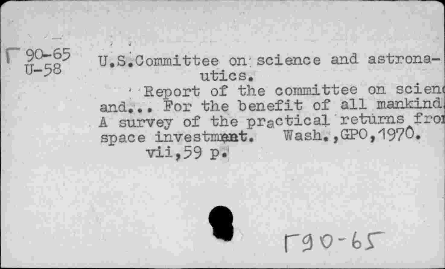 ﻿9065
U-58
U.S.Committee on;science and astronautics.
' Report of the committee on scien< and.•• For the benefit of all mankind A survey of the practical returns fro] space investment. Wash.,GPO,1970.
vii,59 p.